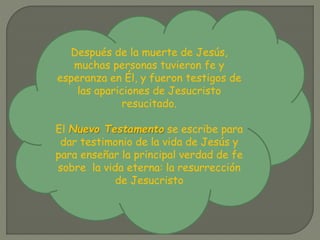 Después de la muerte de Jesús,
muchas personas tuvieron fe y
esperanza en Él, y fueron testigos de
las apariciones de Jesucristo
resucitado.
El Nuevo Testamento se escribe para
dar testimonio de la vida de Jesús y
para enseñar la principal verdad de fe
sobre la vida eterna: la resurrección
de Jesucristo