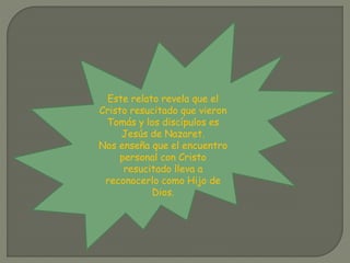 Este relato revela que el
Cristo resucitado que vieron
Tomás y los discípulos es
Jesús de Nazaret.
Nos enseña que el encuentro
personal con Cristo
resucitado lleva a
reconocerlo como Hijo de
Dios.