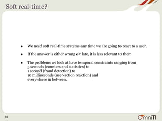 Soft real-time?




     •   We need soft real-time systems any time we are going to react to a user.

     •   If the answer is either wrong or late, it is less relevant to them.

     •   The problems we look at have temporal constraints ranging from
         5 seconds (counters and statistics) to
         1 second (fraud detection) to
         10 milliseconds (user-action reaction) and
         everywhere in between.




10
 