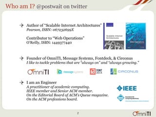 Who am I? @postwait on twitter


       Author of “Scalable Internet Architectures”
       Pearson, ISBN: 067232699X

       Contributor to “Web Operations”
       O’Reilly, ISBN: 1449377440



       Founder of OmniTI, Message Systems, Fontdeck, & Circonus
       I like to tackle problems that are “always on” and “always growing.”




       I am an Engineer
       A practitioner of academic computing.
       IEEE member and Senior ACM member.
       On the Editorial Board of ACM’s Queue magazine.
       On the ACM professions board.


                                     2
 