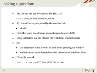 Asking a question:

     •   EPL, as you can see looks much like SQL... so

         select count(*) from fl9875309_hit30m


     •   SQLers will be very surprised by the result of this...

         •     ideas?

     •   Hint: this query runs forever and emits results as available

     •   Esper defaults to use the istream of events form which it selects

     •   So:

         •     this statement emits a result on each event entering the window

         •     and the return set is the total number of events within the window

     •   We really wanted:

         select irstream count(*) from fl9875309_hit30m



16
 