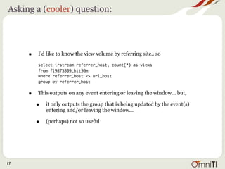 Asking a (cooler) question:




     •   I’d like to know the view volume by referring site.. so

         select irstream referrer_host, count(*) as views
         from fl9875309_hit30m
         where referrer_host <> url_host
         group by referrer_host


     •   This outputs on any event entering or leaving the window... but,

         •   it only outputs the group that is being updated by the event(s)
             entering and/or leaving the window...

         •   (perhaps) not so useful




17
 