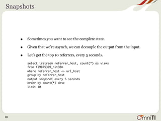 Snapshots




     •   Sometimes you want to see the complete state.

     •   Given that we’re asynch, we can decouple the output from the input.

     •   Let’s get the top 10 referrers, every 5 seconds.

         select irstream referrer_host, count(*) as views
         from fl9875309_hit30m
         where referrer_host <> url_host
         group by referrer_host
         output snapshot every 5 seconds
         order by count(*) desc
         limit 10




18
 