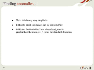 Finding anomalies...



     •   Note: this is very very simplistic.

     •   I’d like to break the dataset out by network (AS)

     •   I’d like to find individual hits whose load_time is
         greater than the average + 3 times the standard deviation




19
 
