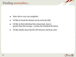 Finding anomalies...



     •   Note: this is very very simplistic.

     •   I’d like to break the dataset out by network (AS)

     •   I’d like to find individual hits whose load_time is
         greater than the average + 3 times the standard deviation

     •   I’d like details about the hit’s IP, browser and load_time




19
 