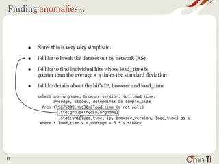 Finding anomalies...



     •   Note: this is very very simplistic.

     •   I’d like to break the dataset out by network (AS)

     •   I’d like to find individual hits whose load_time is
         greater than the average + 3 times the standard deviation

     •   I’d like details about the hit’s IP, browser and load_time

         select asn_orgname, browser_version, ip, load_time,
                average, stddev, datapoints as sample_size
           from fl9875309_hit30m(load_time is not null)
                  .std:groupwin(asn_orgname)
                  .stat:uni(load_time, ip, browser_version, load_time) as s
          where s.load_time > s.average + 3 * s.stddev




19
 