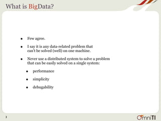 What is BigData?




    •   Few agree.

    •   I say it is any data-related problem that
        can’t be solved (well) on one machine.

    •   Never use a distributed system to solve a problem
        that can be easily solved on a single system:

        •   performance

        •   simplicity

        •   debugability




3
 