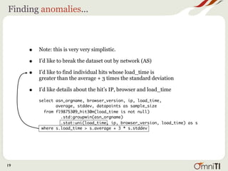 Finding anomalies...



     •   Note: this is very very simplistic.

     •   I’d like to break the dataset out by network (AS)

     •   I’d like to find individual hits whose load_time is
         greater than the average + 3 times the standard deviation

     •   I’d like details about the hit’s IP, browser and load_time

         select asn_orgname, browser_version, ip, load_time,
                average, stddev, datapoints as sample_size
           from fl9875309_hit30m(load_time is not null)
                  .std:groupwin(asn_orgname)
                  .stat:uni(load_time, ip, browser_version, load_time) as s
          where s.load_time > s.average + 3 * s.stddev




19
 