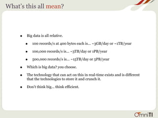 What’s this all mean?



     •   Big data is all relative.

         •   100 records/s at 400 bytes each is... ~3GB/day or ~1TB/year

         •   100,000 records/s is... ~3TB/day or 1PB/year

         •   500,000 records/s is... ~15TB/day or 5PB/year

     •   Which is big data? you choose.

     •   The technology that can act on this in real-time exists and is different
         that the technologies to store it and crunch it.

     •   Don’t think big... think efficient.
 