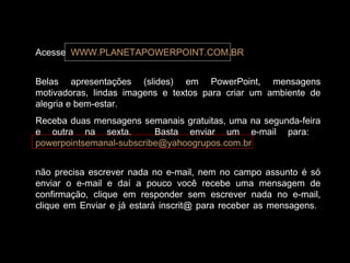 Acesse WWW.PLANETAPOWERPOINT.COM.BR
Belas apresentações (slides) em PowerPoint, mensagens
motivadoras, lindas imagens e textos para criar um ambiente de
alegria e bem-estar.
Receba duas mensagens semanais gratuitas, uma na segunda-feira
e outra na sexta. Basta enviar um e-mail para:
powerpointsemanal-subscribe@yahoogrupos.com.br
não precisa escrever nada no e-mail, nem no campo assunto é só
enviar o e-mail e daí a pouco você recebe uma mensagem de
confirmação, clique em responder sem escrever nada no e-mail,
clique em Enviar e já estará inscrit@ para receber as mensagens.
 
