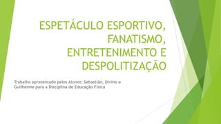 ESPETÁCULO ESPORTIVO,
FANATISMO,
ENTRETENIMENTO E
DESPOLITIZAÇÃO
Trabalho apresentado pelos Alunos: Sebastião, Divino e
Guilherme para a Disciplina de Educação Física
 