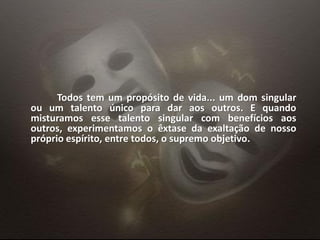 Todos tem um propósito de vida... um dom singular
ou um talento único para dar aos outros. E quando
misturamos esse talento singular com benefícios aos
outros, experimentamos o êxtase da exaltação de nosso
próprio espírito, entre todos, o supremo objetivo.
 