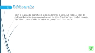Com a realização deste fiquei a conhecer mais a pormenor todos os tipos de
radiação bem como seus comprimentos de onda fiquei também a saber quais as
suas fontes bem como os tipos de radiação (natural ou artificial).
 