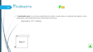  O picómetro (pm) é uma das subdivisões do metro, usado para a medição de objetos muito
pequenos, principalmente para dimensões atómicas.
Equivale a 10−12 metros
Raio X
 