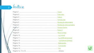 Página 1 ……………………………………………………………………. Capa
Página 2 ……………………………………………………………………. Subcapa
Página 3 ……………………………………………………………………. Índice
Página 4 ……………………………………………………………………. Introdução
Página 5 ……………………………………………………………………. Radiação Ultravioleta
Página 6 ……………………………………………………………………. Radiação Infravermelha
Página 7 ……………………………………………………………………. Ondas Gama
Página 8 ……………………………………………………………………. Raios X
Página 9 ……………………………………………………………………. Micro-ondas
Página 10 ……………………………………………………………………. Luz visível
Página 11 ……………………………………………………………………. Luz artificial (anexo)
Página 12 ……………………………………………………………………. Luz Natural (anexo)
Página 13 ……………………………………………………………………. Bibliografia
Página 14 ……………………………………………………………………. Conclusão
Página 15 ……………………………………………………………………. Fim
Página 16, 17 e 18 ………………………………………………………….. Anexos
 