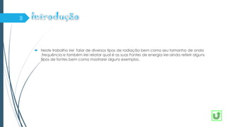  Neste trabalho irei falar de diversos tipos de radiação bem como seu tamanho de onda
,frequência e também irei relatar qual é as suas Fontes de energia irei ainda referir alguns
tipos de fontes bem como mostrarei alguns exemplos.
 