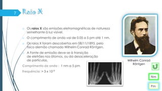 o Os raios X são emissões eletromagnéticas de natureza
semelhante à luz visível.
o O comprimento de onda vai de 0,05 a 5 pm até 1 nm.
o Os raios X foram descobertos em 08/11/1895, pelo
físico alemão chamado Wilhelm Conrad Röntgen.
o A Fonte de emissão deve-se à transição
de eletrões nos átomos, ou da desaceleração
de partículas.
Comprimento de onda : 1 nm a 5 pm
Frequência: > 3 x 1019
Nm
Wilhelm Conrad
Röntgen
Pm
 