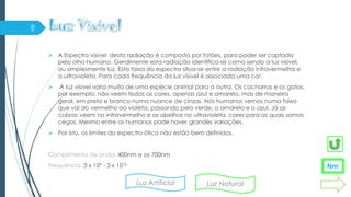  A Espectro visível desta radiação é composta por fotões, para poder ser captada
pelo olho humano. Geralmente esta radiação identifica-se como sendo a luz visível,
ou simplesmente luz. Esta faixa do espectro situa-se entre a radiação infravermelha e
a ultravioleta. Para cada frequência da luz visível é associada uma cor.
 A luz visível varia muito de uma espécie animal para a outra. Os cachorros e os gatos,
por exemplo, não veem todas as cores, apenas azul e amarelo, mas de maneira
geral, em preto e branco numa nuance de cinzas. Nós humanos vemos numa faixa
que vai do vermelho ao violeta, passando pelo verde, o amarelo e o azul. Já as
cobras veem no infravermelho e as abelhas no ultravioleta, cores para as quais somos
cegos. Mesmo entre os humanos pode haver grandes variações.
 Por isto, os limites do espectro ótico não estão bem definidos.
Comprimento de onda: 400nm e os 700nm
Frequência :3 x 109 - 3 x 1012
Nm
Luz Artificial Luz Natural
 