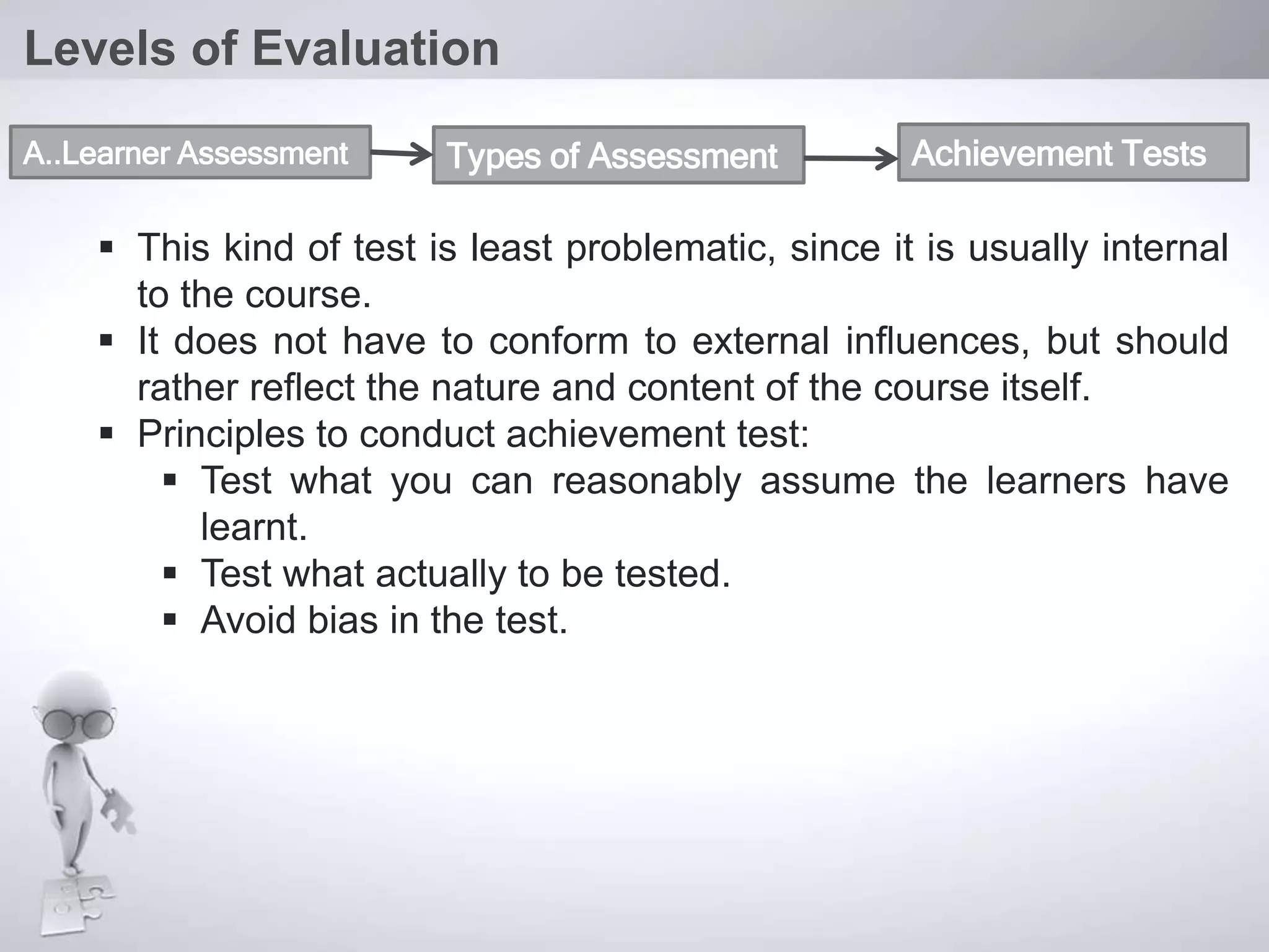  This kind of test is least problematic, since it is usually internal
to the course.
 It does not have to conform to external influences, but should
rather reflect the nature and content of the course itself.
 Principles to conduct achievement test:
 Test what you can reasonably assume the learners have
learnt.
 Test what actually to be tested.
 Avoid bias in the test.
Levels of Evaluation
A..Learner Assessment Types of Assessment Achievement Tests
 