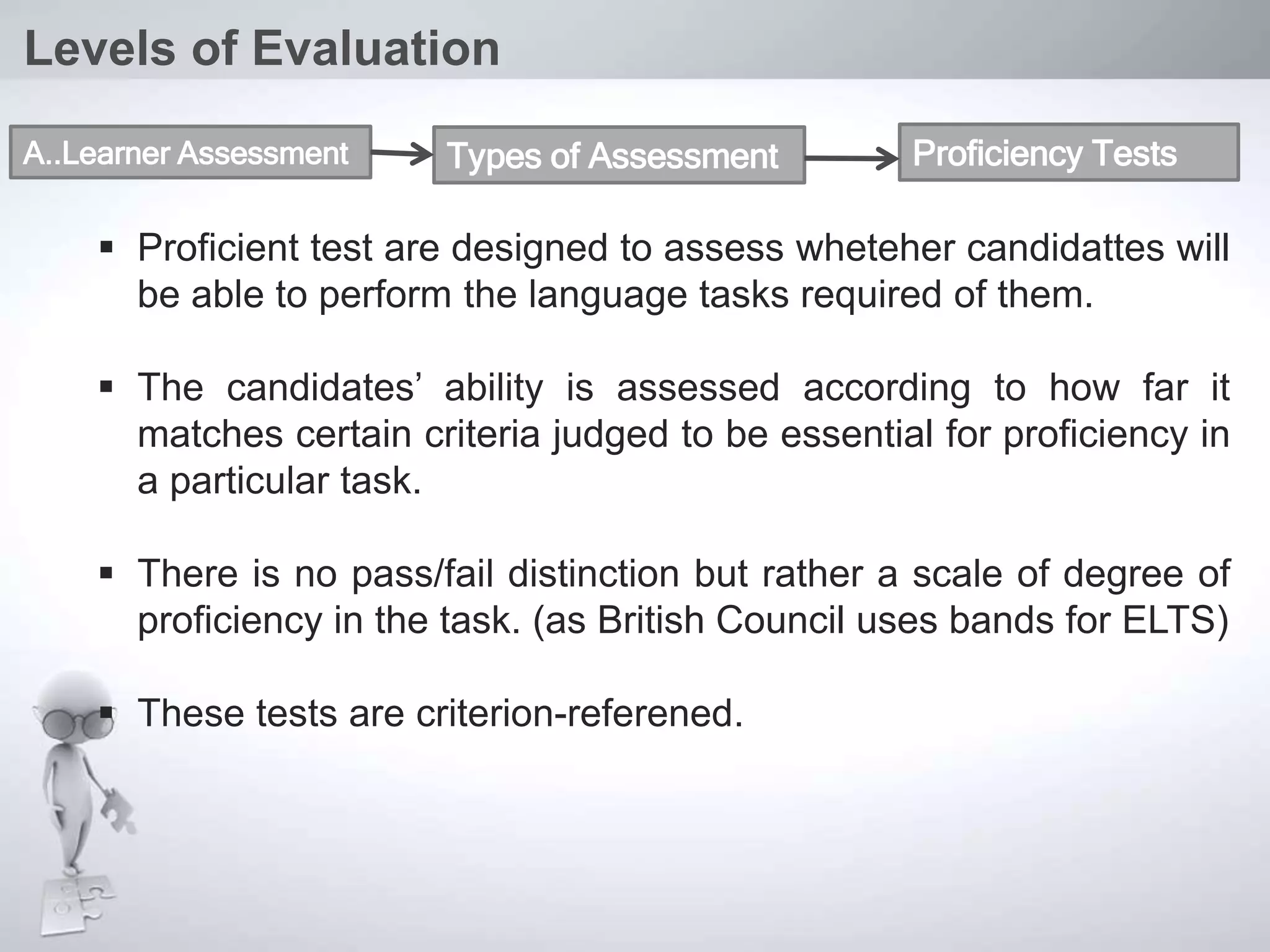  Proficient test are designed to assess wheteher candidattes will
be able to perform the language tasks required of them.
 The candidates’ ability is assessed according to how far it
matches certain criteria judged to be essential for proficiency in
a particular task.
 There is no pass/fail distinction but rather a scale of degree of
proficiency in the task. (as British Council uses bands for ELTS)
 These tests are criterion-referened.
Levels of Evaluation
A..Learner Assessment Types of Assessment Proficiency Tests
 