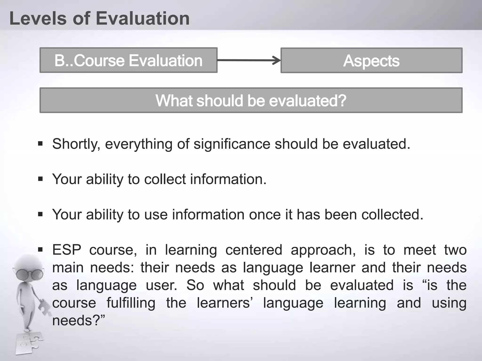  Shortly, everything of significance should be evaluated.
 Your ability to collect information.
 Your ability to use information once it has been collected.
 ESP course, in learning centered approach, is to meet two
main needs: their needs as language learner and their needs
as language user. So what should be evaluated is “is the
course fulfilling the learners’ language learning and using
needs?”
Levels of Evaluation
B..Course Evaluation Aspects
What should be evaluated?
 