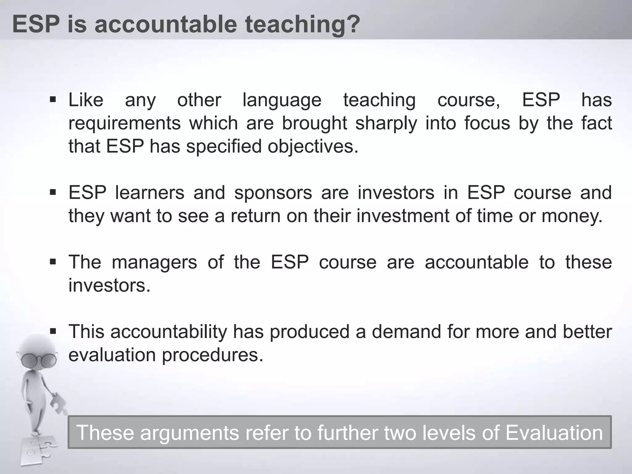  Like any other language teaching course, ESP has
requirements which are brought sharply into focus by the fact
that ESP has specified objectives.
 ESP learners and sponsors are investors in ESP course and
they want to see a return on their investment of time or money.
 The managers of the ESP course are accountable to these
investors.
 This accountability has produced a demand for more and better
evaluation procedures.
ESP is accountable teaching?
These arguments refer to further two levels of Evaluation
 