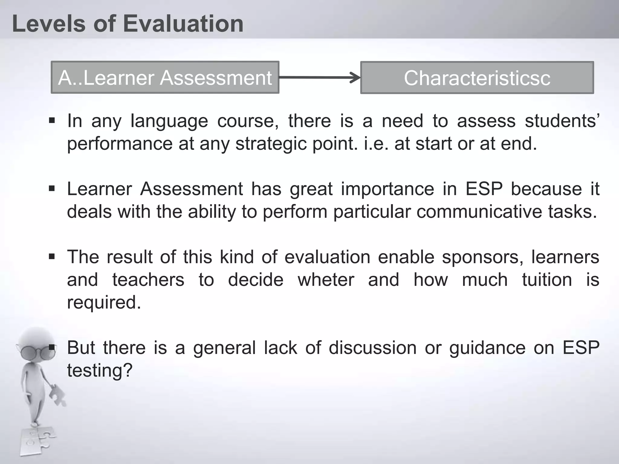  In any language course, there is a need to assess students’
performance at any strategic point. i.e. at start or at end.
 Learner Assessment has great importance in ESP because it
deals with the ability to perform particular communicative tasks.
 The result of this kind of evaluation enable sponsors, learners
and teachers to decide wheter and how much tuition is
required.
 But there is a general lack of discussion or guidance on ESP
testing?
Levels of Evaluation
A..Learner Assessment Characteristicsc
 