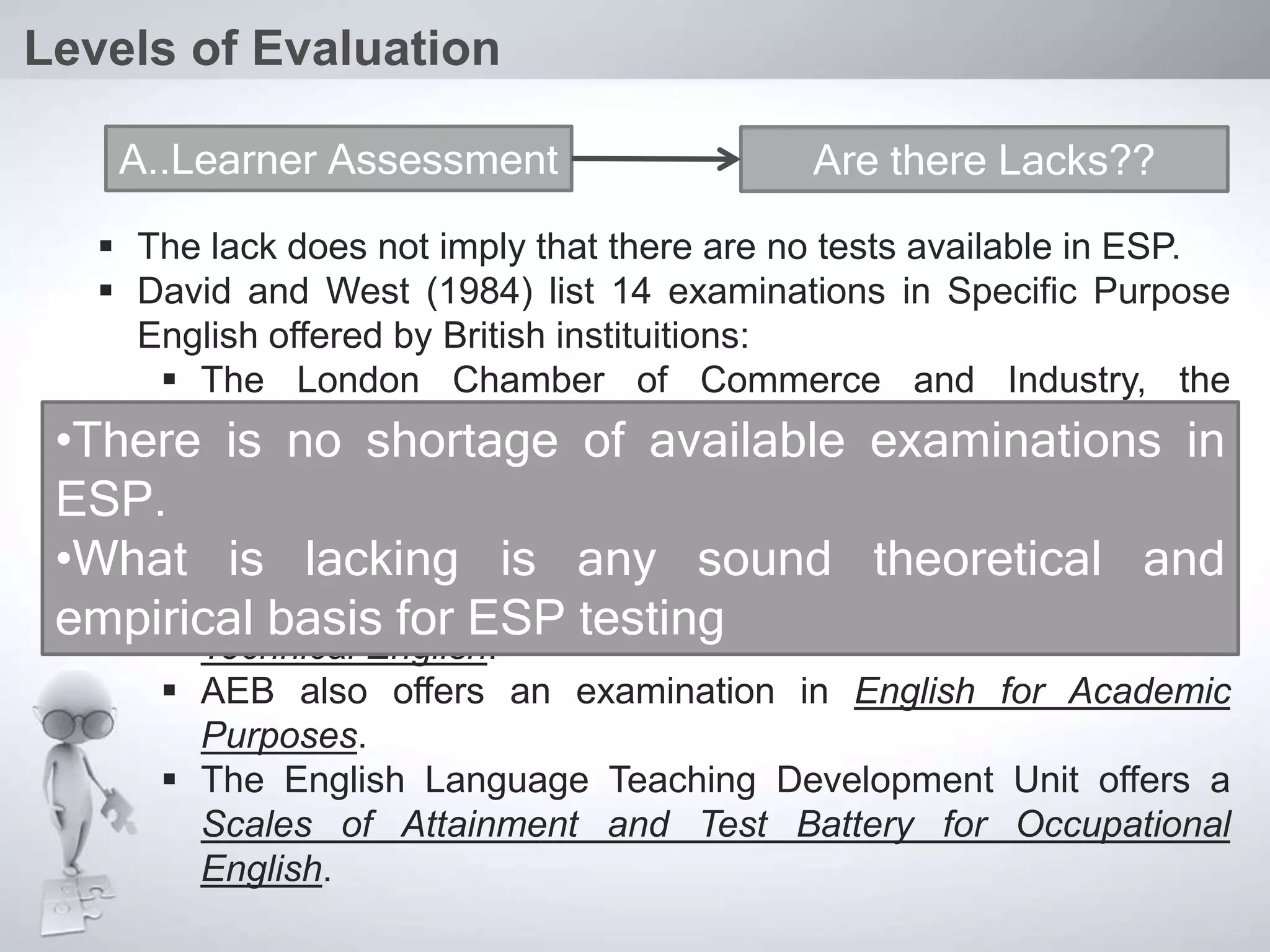  The lack does not imply that there are no tests available in ESP.
 David and West (1984) list 14 examinations in Specific Purpose
English offered by British instituitions:
 The London Chamber of Commerce and Industry, the
Associated Examinations Board (AEB) and Pitman
Examinations Institute offer examinations in Secretarial and
Commercial English.
 Cambridge offers English for Business and English for Science
 The City and Guilds of London Institute offers examinations in
Technical English.
 AEB also offers an examination in English for Academic
Purposes.
 The English Language Teaching Development Unit offers a
Scales of Attainment and Test Battery for Occupational
English.
Levels of Evaluation
A..Learner Assessment Are there Lacks??
•There is no shortage of available examinations in
ESP.
•What is lacking is any sound theoretical and
empirical basis for ESP testing
 