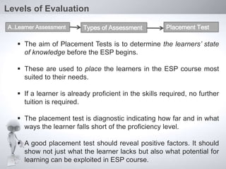  The aim of Placement Tests is to determine the learners’ state
of knowledge before the ESP begins.
 These are used to place the learners in the ESP course most
suited to their needs.
 If a learner is already proficient in the skills required, no further
tuition is required.
 The placement test is diagnostic indicating how far and in what
ways the learner falls short of the proficiency level.
 A good placement test should reveal positive factors. It should
show not just what the learner lacks but also what potential for
learning can be exploited in ESP course.
Levels of Evaluation
A..Learner Assessment Types of Assessment Placement Test
 