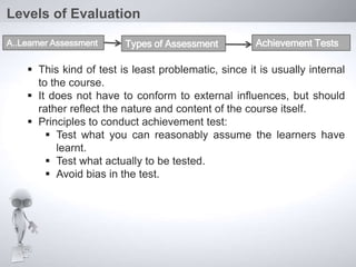  This kind of test is least problematic, since it is usually internal
to the course.
 It does not have to conform to external influences, but should
rather reflect the nature and content of the course itself.
 Principles to conduct achievement test:
 Test what you can reasonably assume the learners have
learnt.
 Test what actually to be tested.
 Avoid bias in the test.
Levels of Evaluation
A..Learner Assessment Types of Assessment Achievement Tests
 