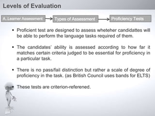  Proficient test are designed to assess wheteher candidattes will
be able to perform the language tasks required of them.
 The candidates’ ability is assessed according to how far it
matches certain criteria judged to be essential for proficiency in
a particular task.
 There is no pass/fail distinction but rather a scale of degree of
proficiency in the task. (as British Council uses bands for ELTS)
 These tests are criterion-referened.
Levels of Evaluation
A..Learner Assessment Types of Assessment Proficiency Tests
 