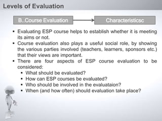  Evaluating ESP course helps to establish whether it is meeting
its aims or not.
 Course evaluation also plays a useful social role, by showing
the various parties involved (teachers, learners, sponsors etc.)
that their views are important.
 There are four aspects of ESP course evaluation to be
considered:
 What should be evaluated?
 How can ESP courses be evaluated?
 Who should be involved in the evaluataion?
 When (and how often) should evaluation take place?
Levels of Evaluation
B..Course Evaluation Characteristicsc
 
