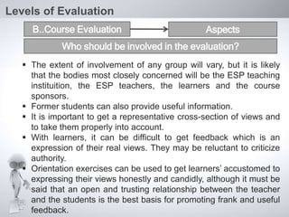  The extent of involvement of any group will vary, but it is likely
that the bodies most closely concerned will be the ESP teaching
instituition, the ESP teachers, the learners and the course
sponsors.
 Former students can also provide useful information.
 It is important to get a representative cross-section of views and
to take them properly into account.
 With learners, it can be difficult to get feedback which is an
expression of their real views. They may be reluctant to criticize
authority.
 Orientation exercises can be used to get learners’ accustomed to
expressing their views honestly and candidly, although it must be
said that an open and trusting relationship between the teacher
and the students is the best basis for promoting frank and useful
feedback.
Levels of Evaluation
B..Course Evaluation Aspects
Who should be involved in the evaluation?
 