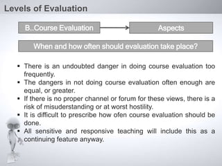  There is an undoubted danger in doing course evaluation too
frequently.
 The dangers in not doing course evaluation often enough are
equal, or greater.
 If there is no proper channel or forum for these views, there is a
risk of misuderstanding or at worst hostility.
 It is difficult to prescribe how ofen course evaluation should be
done.
 All sensitive and responsive teaching will include this as a
continuing feature anyway.
Levels of Evaluation
B..Course Evaluation Aspects
When and how often should evaluation take place?
 