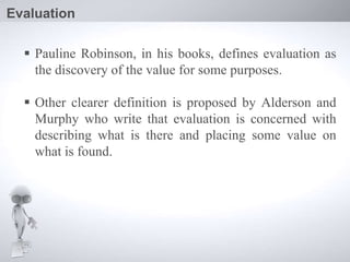  Pauline Robinson, in his books, defines evaluation as
the discovery of the value for some purposes.
 Other clearer definition is proposed by Alderson and
Murphy who write that evaluation is concerned with
describing what is there and placing some value on
what is found.
Evaluation
 