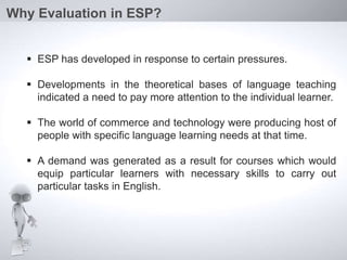  ESP has developed in response to certain pressures.
 Developments in the theoretical bases of language teaching
indicated a need to pay more attention to the individual learner.
 The world of commerce and technology were producing host of
people with specific language learning needs at that time.
 A demand was generated as a result for courses which would
equip particular learners with necessary skills to carry out
particular tasks in English.
Why Evaluation in ESP?
 