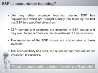  Like any other language teaching course, ESP has
requirements which are brought sharply into focus by the fact
that ESP has specified objectives.
 ESP learners and sponsors are investors in ESP course and
they want to see a return on their investment of time or money.
 The managers of the ESP course are accountable to these
investors.
 This accountability has produced a demand for more and better
evaluation procedures.
ESP is accountable teaching?
These arguments refer to further two levels of Evaluation
 