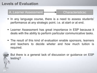 In any language course, there is a need to assess students’
performance at any strategic point. i.e. at start or at end.
 Learner Assessment has great importance in ESP because it
deals with the ability to perform particular communicative tasks.
 The result of this kind of evaluation enable sponsors, learners
and teachers to decide wheter and how much tuition is
required.
 But there is a general lack of discussion or guidance on ESP
testing?
Levels of Evaluation
A..Learner Assessment Characteristicsc
 