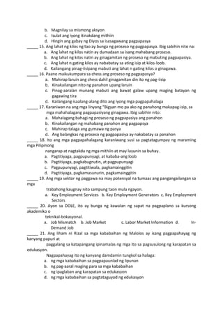 b. Magnilay sa mismong aksyon
c. Isulat ang iyong itinakdang mithiin
d. Hingin ang gabay ng Diyos sa isasagawang pagpapasya
_____ 15. Ang lahat ng kilos ng tao ay bunga ng proseso ng pagpapasya. Ibig sabihin nito na:
a. Ang lahat ng kilos natin ay dumadaan sa isang mahabang proseso.
b. Ang lahat ng kilos natin ay ginagamitan ng proseso ng mabuting pagpapasiya.
c. Ang lahat n gating kilos ay nababatay sa ating isip at kilos-loob.
d. Kailangang pinag-iisipang mabuti ang lahat n gating kilos o ginagawa.
_____ 16. Paano maikukumpara sa chess ang proseso ng pagpapasya?
a. Mahirap laruin ang chess dahil ginagamitan din ito ng pag-iisip
b. Kinakailangan nito ng panahon upang laruin
c. Pinag-aaralan munang mabuti ang bawat galaw upang maging batayan ng
gagawing tira
d. Kailangang isaalang-alang dito ang iyong mga pagpapahalaga
_____ 17. Karaniwan na ang mga linyang “Bigyan mo pa ako ng panahong makapag-isip, sa
mga mahahalagang pagpapasiyang ginagawa. Ibig sabihin nito:
a. Mahalagang bahagi ng proseso ng pagpapasiya ang panahon
b. Kinakailangan ng mahabang panahon ang pagpapsya
c. Mahirap talaga ang gumawa ng pasya
d. Ang balangkas ng proseso ng pagpapasiya ay nakabatay sa panahon
_____ 18. Ito ang mga pagpapahalagang karaniwang susi sa pagtatagumpay ng maraming
mga Pilipinong
nangarap at nagtakda ng mga mithiin at may layunin sa buhay.
a. Pagtitiyaga, pagpupunyagi, at kababa-ang loob
b. Pagtitiyaga, pagkabugnutin, at pagpupunyagi
c. Pagpupunyagi, pagtitiwala, pagkamainggitin
d. Pagtitiyaga, pagkamasunurin, pagkamainggitin
_____ 19. Ang mga sektor ng paggawa na may potensyal na tumaas ang pangangailangan sa
mga
trabahong kaugnay nito sampung taon mula ngayon.
a. Key Employment Services b. Key Employment Generators c. Key Employment
Sectors
_____ 20. Ayon sa DOLE, ito ay bunga ng kawalan ng sapat na pagpaplano sa kursong
akademiko o
teknikal-bokasyonal.
a. Job Mismatch b. Job Market c. Labor Market Information d. In-
Demand Job
_____ 21. Ang liham ni Rizal sa mga kababaihan ng Malolos ay isang pagpapahayag ng
kanyang papuri at
paggalang sa katapangang ipinamalas ng mga ito sa pagsusulong ng karapatan sa
edukasyon.
Nagpapahayag ito ng kanyang damdamin tungkol sa halaga:
a. ng mga kababaihan sa pagpapaunlad ng lipunan
b. ng pag-aaral maging para sa mga kababaihan
c. ng ipaglaban ang karapatan sa edukasyon
d. ng mga kababaihan sa pagtataguyod ng edukasyon
 
