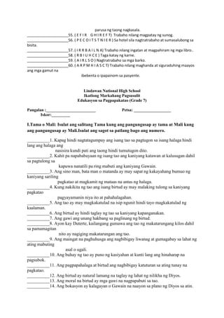 parusa ng taong nagkasala.
____________________55. ( E F I R G H I R E F T) Trabaho nilang magpatay ng sunog.
____________________56. ( P E C O I T S T N I E R ) Sa hotel sila nagtratrabaho at sumasalubong sa
bisita.
____________________57. ( I R R B A I L N A) Trabaho nilang ingatan at magpahiram ng mga libro..
____________________58. ( R B I U H C E ) Taga katay ng karne.
____________________59. ( A I R L S O ) Nagtratrabaho sa mga barko.
____________________60. ( A R P M H I A S C T) Trabaho nilang maghanda at siguraduhing maayos
ang mga gamut na
ibebenta o ipapainom sa pasyente.
Lindawan National High School
Ikatlong Markahang Pagsusulit
Edukasyon sa Pagpapakatao (Grade 7)
Pangalan :________________________ Petsa: __________________
Iskor:_________
I.Tama o Mali: Isulat ang salitang Tama kung ang pangungusap ay tama at Mali kung
ang pangungusap ay Mali.Isulat ang sagot sa patlang bago ang numero.
__________1. Kapag hindi nagtatagumpay ang isang tao sa pagtugon sa isang halaga hindi
lang ang halaga ang
nasisira kundi pati ang taong hindi tumutugon dito.
__________2. Kahit pa napababayaan ng isang tao ang kaniyang katawan at kalusugan dahil
sa pagtulong sa
kapuwa nanatili pa ring mabuti ang kaniyang Gawain.
__________3. Ang sino man, bata man o matanda ay may sapat ng kakayahang bumuo ng
kaniyang sariling
pagkatao at magkamit ng mataas na antas ng halaga.
__________4. Kung nakikita ng tao ang isang birtud ay may malaking tulong sa kaniyang
pagkatao
pagyayamanin niya ito at pahahalagahan.
__________5. Ang tao ay may magkakatulad na isip ngunit hindi tayo magkakatulad ng
kaalaman.
__________6. Ang birtud ay hindi taglay ng tao sa kaniyang kapanganakan.
__________7. Ang gawi ang unang hakbang sa paglinang ng birtud.
__________8. Ayon kay Duterte, kailangang gumawa ang tao ng makatarungang kilos dahil
sa pamamagitan
nito ay nagiging makatarungan ang tao.
__________9. Ang maingat na paghuhusga ang nagbibigay liwanag at gumagabay sa lahat ng
ating mabuting
asal o ugali.
__________10. Ang buhay ng tao ay puno ng kasiyahan at kunti lang ang hinaharap na
pagsubok.
__________11. Ang pagpapahalaga at birtud ang nagbibigay katuturan sa ating tunay na
pagkatao.
__________12. Ang birtud ay natural lamang na taglay ng lahat ng nilikha ng Diyos.
__________13. Ang moral na birtud ay mga gawi na nagpapabuti sa tao.
__________14. Ang bokasyon ay kalagayan o Gawain na naayon sa plano ng Diyos sa atin.
 