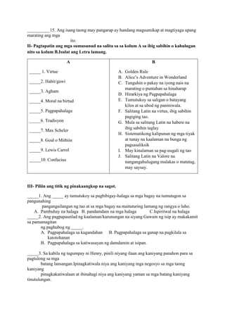 __________15. Ang isang taong may pangarap ay handang magsumikap at magtiyaga upang
marating ang mga
ito.
II- Pagtapatin ang mga sumusunud na salita sa sa kolum A sa ibig sabihin o kahulugan
nito sa kolum B.Isulat ang Letra lamang.
A
_____ 1. Virtue
_____2. Habit/gawi
_____3. Agham
_____4. Moral na birtud
_____5. Pagpapahalaga
_____6. Tradisyon
_____7. Max Scheler
_____8. Goal o Mithiin
_____9. Lewis Carrol
_____10. Confucius
B
A. Golden Rule
B. Alice’s Adventure in Wonderland
C. Tunguhin o pakay na iyong nais na
marating o puntahan sa hinaharap
D. Hirarkiya ng Pagpapahalaga
E. Tumutukoy sa saligan o batayang
kilos at sa ubod ng paniniwala.
F. Salitang Latin na virtus, ibig sabihin
pagiging tao.
G. Mula sa salitang Latin na habere na
ibig sabihin taglay
H. Sistematikong kalipunan ng mga tiyak
at tunay na kaalaman na bunga ng
pagsasaliksik
I. May kinalaman sa pag-uugali ng tao
J. Salitang Latin na Valore na
nangangahulugang malakas o matatag,
may saysay.
III- Piliin ang titik ng pinakaangkop na sagot.
_____1. Ang _____ ay tumutukoy sa pagbibigay-halaga sa mga bagay na tumutugon sa
pangunahing
pangangailangan ng tao at sa mga bagay na maituturing lamang ng rangya o luho.
A. Pambuhay na halaga B. pandamdam na mga halaga C.Ispiritwal na halaga
_____2. Ang pagpapaunlad ng kaalaman/karunungan na siyang Gawain ng isip ay makakamit
sa pamamagitan
ng paghubog ng _____.
A. Pagpapahalaga sa kagandahan B. Pagpapahalaga sa ganap na pagkilala sa
katotohanan
B. Pagpapahalaga sa katiwasayan ng damdamin at isipan.
_____3. Sa kabila ng tagumpay ni Henry, pinili niyang ilaan ang kaniyang panahon para sa
pagtulong sa mga
batang lansangan.Ipinagkatiwala niya ang kaniyang mga negosyo sa mga taong
kaniyang
pinagkakatiwalaan at ibinahagi niya ang kaniyang yaman sa mga batang kaniyang
tinutulungan.
 