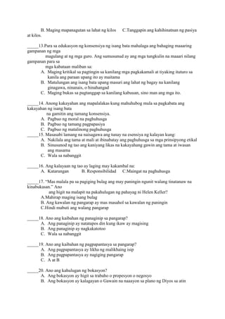 B. Maging mapanagutan sa lahat ng kilos C.Tanggapin ang kahihinatnan ng pasiya
at kilos.
_____13.Para sa edukasyon ng konsensiya ng isang bata mahalaga ang bahaging maaaring
gampanan ng mga
magulang at ng mga guro. Ang sumusunud ay ang mga tungkulin na maaari nilang
gampanan para sa
mga kabataan maliban sa:
A. Maging kritikal sa pagtingin sa kanilang mga pagkakamali at tiyaking ituturo sa
kanila ang paraan upang ito ay maitama
B. Matulungan ang isang bata upang masuri ang lahat ng bagay na kanilang
ginagawa, ninanais, o hinahangad
C. Maging bukas sa pagtanggap sa kanilang kabuuan, sino man ang mga ito.
_____14. Anong kakayahan ang mapalalakas kung mahuhubog mula sa pagkabata ang
kakayahan ng isang bata
na gamitin ang tamang konsensiya.
A. Pagbuo ng moral na paghuhusga
B. Pagbuo ng tamang pagpapasiya
C. Pagbuo ng matalinong paghuhusga
_____15. Masasabi lamang na naisagawa ang tunay na esensiya ng kalayan kung:
A. Nakilala ang tama at mali at ibinabatay ang paghuhusga sa mga prinsipyong etikal
B. Sinusunod ng tao ang kaniyang likas na kakayahang gawin ang tama at iwasan
ang masama
C. Wala sa nabanggit
_____16. Ang kalayaan ng tao ay laging may kakambal na:
A. Katarungan B. Responsibilidad C.Maingat na paghuhusga
_____17. “Mas malala pa sa pagiging bulag ang may paningin ngunit walang tinatanaw na
kinabukasan.” Ano
ang higit na malapit na pakahulugan ng pahayag ni Helen Keller?
A.Mahirap maging isang bulag
B. Ang kawalan ng pangarap ay mas masahol sa kawalan ng paningin
C.Hindi mabuti ang walang pangarap
_____18. Ano ang kaibahan ng panaginip sa pangarap?
A. Ang panaginip ay natatapos din kung ikaw ay magising
B. Ang panaginip ay nagkakatotoo
C. Wala sa nabanggit
_____19. Ano ang kaibahan ng pagpapantasya sa pangarap?
A. Ang pagpapantasya ay likha ng malikhaing isip
B. Ang pagpapantasya ay nagiging pangarap
C. A at B
_____20. Ano ang kahulugan ng bokasyon?
A. Ang bokasyon ay higit sa trabaho o propesyon o negosyo
B. Ang bokasyon ay kalagayan o Gawain na naaayon sa plano ng Diyos sa atin
 