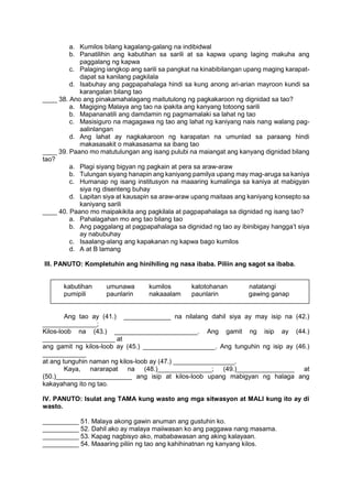 a. Kumilos bilang kagalang-galang na indibidwal
b. Panatilihin ang kabutihan sa sarili at sa kapwa upang laging makuha ang
paggalang ng kapwa
c. Palaging iangkop ang sarili sa pangkat na kinabibilangan upang maging karapat-
dapat sa kanilang pagkilala
d. Isabuhay ang pagpapahalaga hindi sa kung anong ari-arian mayroon kundi sa
karangalan bilang tao
____ 38. Ano ang pinakamahalagang maitutulong ng pagkakaroon ng dignidad sa tao?
a. Magiging Malaya ang tao na ipakita ang kanyang totoong sarili
b. Mapananatili ang damdamin ng pagmamalaki sa lahat ng tao
c. Masisiguro na magagawa ng tao ang lahat ng kaniyang nais nang walang pag-
aalinlangan
d. Ang lahat ay nagkakaroon ng karapatan na umunlad sa paraang hindi
makasasakit o makasasama sa ibang tao
____ 39. Paano mo matutulungan ang isang pulubi na maiangat ang kanyang dignidad bilang
tao?
a. Plagi siyang bigyan ng pagkain at pera sa araw-araw
b. Tulungan siyang hanapin ang kaniyang pamilya upang may mag-aruga sa kaniya
c. Humanap ng isang institusyon na maaaring kumalinga sa kaniya at mabigyan
siya ng disenteng buhay
d. Lapitan siya at kausapin sa araw-araw upang maitaas ang kaniyang konsepto sa
kaniyang sarili
____ 40. Paano mo maipakikita ang pagkilala at pagpapahalaga sa dignidad ng isang tao?
a. Pahalagahan mo ang tao bilang tao
b. Ang paggalang at pagpapahalaga sa dignidad ng tao ay ibinibigay hangga’t siya
ay nabubuhay
c. Isaalang-alang ang kapakanan ng kapwa bago kumilos
d. A at B lamang
III. PANUTO: Kompletuhin ang hinihiling ng nasa ibaba. Piliin ang sagot sa ibaba.
kabutihan umunawa kumilos katotohanan natatangi
pumipili paunlarin nakaaalam paunlarin gawing ganap
Ang tao ay (41.) _____________ na nilalang dahil siya ay may isip na (42.)
_______________;
Kilos-loob na (43.) _______________________. Ang gamit ng isip ay (44.)
____________________ at
ang gamit ng kilos-loob ay (45.) ____________________. Ang tunguhin ng isip ay (46.)
____________
at ang tunguhin naman ng kilos-loob ay (47.) _________________.
Kaya, nararapat na (48.)_______________; (49.)________________ at
(50.)_____________________ ang isip at kilos-loob upang mabigyan ng halaga ang
kakayahang ito ng tao.
IV. PANUTO: Isulat ang TAMA kung wasto ang mga sitwasyon at MALI kung ito ay di
wasto.
__________ 51. Malaya akong gawin anuman ang gustuhin ko.
__________ 52. Dahil ako ay malaya maiiwasan ko ang paggawa nang masama.
__________ 53. Kapag nagbisyo ako, mababawasan ang aking kalayaan.
__________ 54. Maaaring piliin ng tao ang kahihinatnan ng kanyang kilos.
 