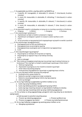 _____ 5. Sa pagtatakda ng mithiin, ang ibig sabihin ng SMARTA ay:
a. S-specific, M- manageable, A- attainable, R- relevant, T- time-bound, A-action-
oriented
b. S- smart, M- measurable, A- attainable, R- refreshing, T- time-bound, A- action-
oriented
c. S- specific, M- measurable, A- attainable, R- relevant, T- time-bound, A- action-
oriented
d. S- smart, M- measurable, A- attainable, R- relevant, T- time- bound, A- action-
oriented
_____ 6. Ito ang pinaka tunguhin o pinakapakay na iyong nais na marating o puntahan sa hinaharap.
a. Pangarap b. Mithiin c. Panaginip d. Pantasya
_____ 7. Ano ang kahulugan ng bokasyon?
a. Ang bokasyon ay higit sa trabaho o propesyon o negosyo
b. Ang bokasyon ay kalagayan o gawain na naaayon sa plano ng Diyos sa atin
c. A at B
d. Ito ay tumutukoy sa mga gawaing hindi nangangailangan ng kapalit na sweldo o pasahod
_____ 8. Ano ang kahulugan ng pagpapantasya?
a. Ang pagpapantasya ay likha ng malikhaing isip
b. Ang pagpapantasya ay pananaginip ng gising
c. Ang pagpapantasya ay ginagawa ayon sa kagustuhan ng nagpapantasya
d. A at B
_____ 9. Ano ang kahulugan ng panaginip?
a. Ang panaginip ay natatapos din kung ikaw ay magising
b. Ang panaginip ay nagyayari lang sa isip habang natutulog
c. A at B
d. Wala sa nabanggit
_____ 10. “Mas malala pa sa pagiging isang bulag ang may paningin ngunit walang tinatanaw na
kinabukasan?”Ano ang higit na malapit na pakahulugan ng pahayag ni Helen Keller?
a. Mahirap maging bulag
b. Ang kawalan ng pangarap ay mas masahol sa kawalan ng paningin
c. Hindi mabuti ang walang pangarap
d. Hindi garantiya ang pagkakaroon ng paningin sa pagtatagumpay sa buhay
_____ 11. Anu-ano ang dapat tandaan ng taong may pangarap?
a. Handang kumilos upang maabot ito
b. Nadarama ang higit na pagnanasa tungo sa pangarap
c. Nadarama ang pangangailangang makuha ang mga pangarap
d. Lahat ng nabanggit
_____ 12. Ito ay mga hakbang sa pagtatakda ng mithiin maliban sa isa.
a. Isulat ang iyong itinakdang mithiin
b. Isulat ang takdang panahon ng pagtupad ng iyong mithiin
c. Isulat ang mga maaaring solusyon sa mga balakid o hadlang na natukoy
d. Isulat ang mga inaasahang dulot ng iyong mabilisang pagpapasya
_____ 13. Ito ay batay sa ating pagpapahalaga, ginagamit natin ang ating isip at damdamin
upang tiyakin
sa loob ng sapat na panahon ang ating pasya.
a. Proseso ng mabuting pagpapasya c. Proseso ng Moral Law
b. Proseso sa paggawa ng mabuti d. Proseso ng mabuting konsensya
_____ 14. Ito ay mga hakbang sa paggawa ng wastong pasya maliban sa isa.
a. Mangalap ng kaalaman
 