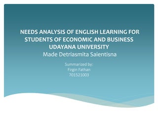 NEEDS ANALYSIS OF ENGLISH LEARNING FOR
STUDENTS OF ECONOMIC AND BUSINESS
UDAYANA UNIVERSITY
Made Detriasmita Saientisna
Summarized by:
Firgin Fathan
701521003
 