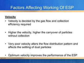 Factors Affecting Working Of ESP
Velocity
• Velocity is decided by the gas flow and collection
efficiency required
• Higher the velocity, higher the carryover of particles
without collection
• Very poor velocity alters the flow distribution pattern and
affects the settling of dust particles
• Optimum velocity improves the performance of the ESP
 