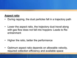 Aspect ratio
• During rapping, the dust particles fall in a trajectory path
• Lower the aspect ratio, the trajectory dust travel along
with gas flow does not fall into hoppers- Leads to Re-
entrainment
• Higher the ratio, better the performance
• Optimum aspect ratio depends on allowable velocity,
required collection efficiency and available space
 