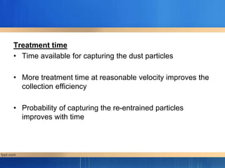 Treatment time
• Time available for capturing the dust particles
• More treatment time at reasonable velocity improves the
collection efficiency
• Probability of capturing the re-entrained particles
improves with time
 