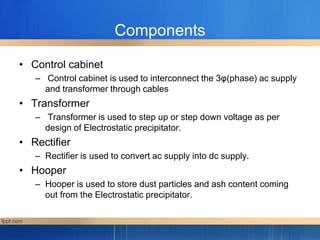 Components
• Control cabinet
– Control cabinet is used to interconnect the 3φ(phase) ac supply
and transformer through cables
• Transformer
– Transformer is used to step up or step down voltage as per
design of Electrostatic precipitator.
• Rectifier
– Rectifier is used to convert ac supply into dc supply.
• Hooper
– Hooper is used to store dust particles and ash content coming
out from the Electrostatic precipitator.
 