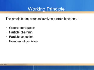 Working Principle
The precipitation process involves 4 main functions : -
• Corona generation
• Particle charging
• Particle collection
• Removal of particles
 